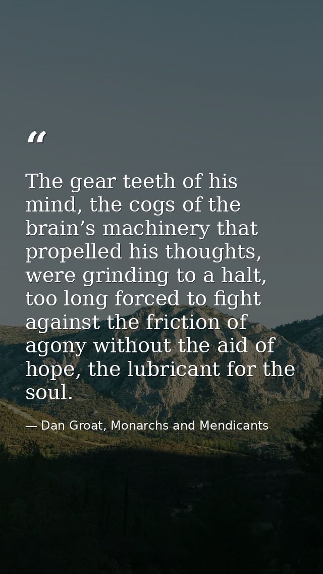 The gear teeth of his mind, the cogs of the brain’s machinery that propelled his thoughts, were grinding to a halt, too  — Dan Groat, Monarchs and Mendicants