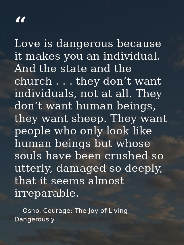 Love is dangerous because it makes you an individual. And the state and the church . . . they don’t want individuals, no — Osho, Courage: The Joy of Living Dangerously