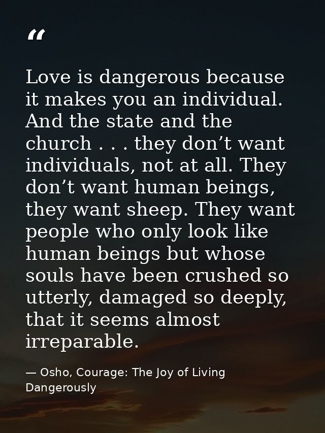 Love is dangerous because it makes you an individual. And the state and the church . . . they don’t want individuals, no — Osho, Courage: The Joy of Living Dangerously
