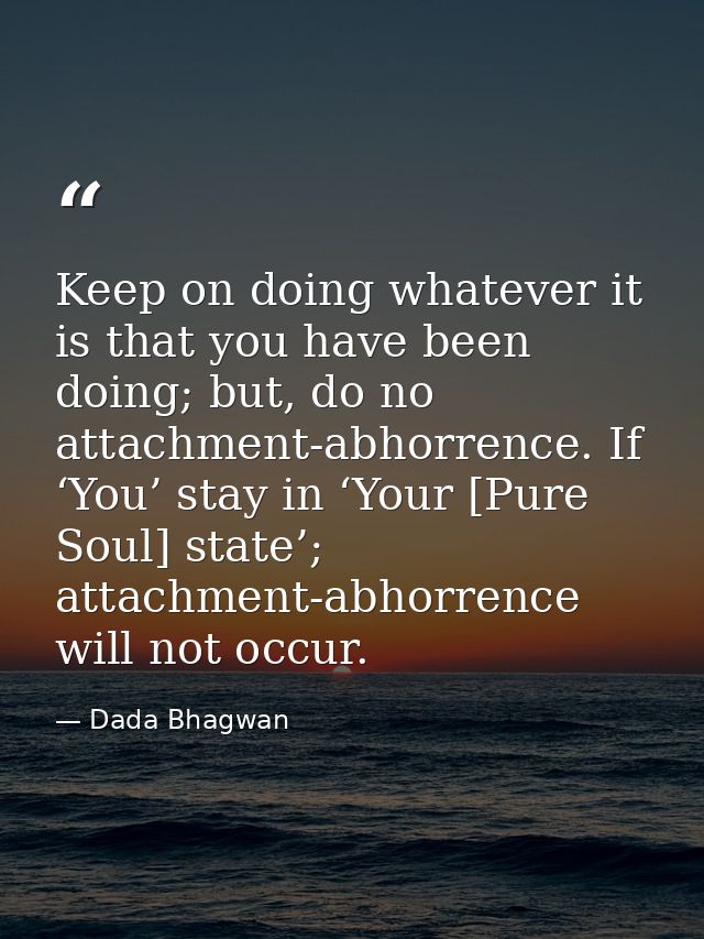 Keep on doing whatever it is that you have been doing; but, do no attachment-abhorrence. If ‘You’ stay in ‘Your [Pure So — Dada Bhagwan