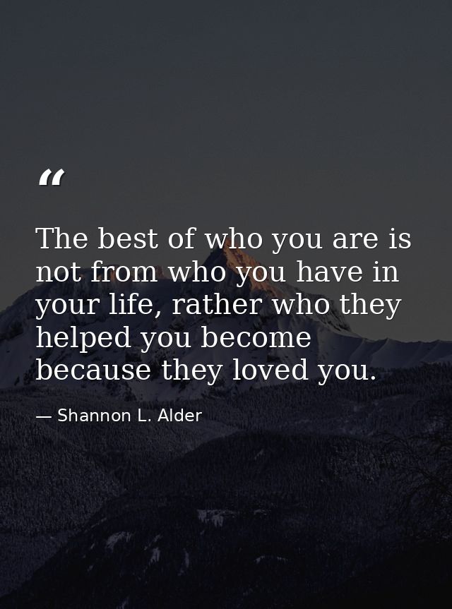 The best of who you are is not from who you have in your life, rather who they helped you become because they loved you. — Shannon L. Alder