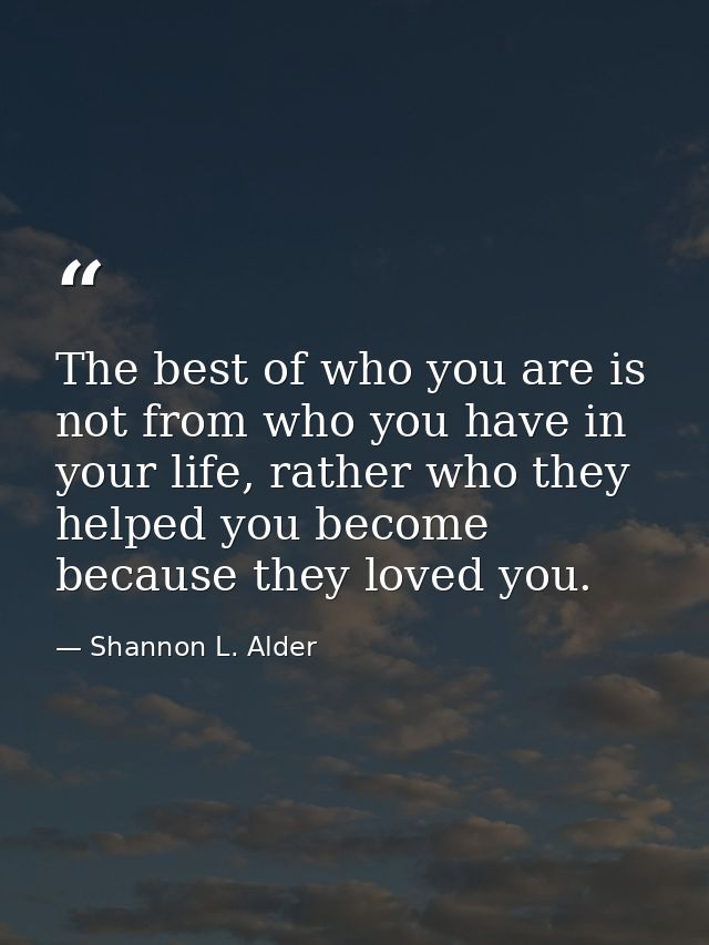 The best of who you are is not from who you have in your life, rather who they helped you become because they loved you. — Shannon L. Alder