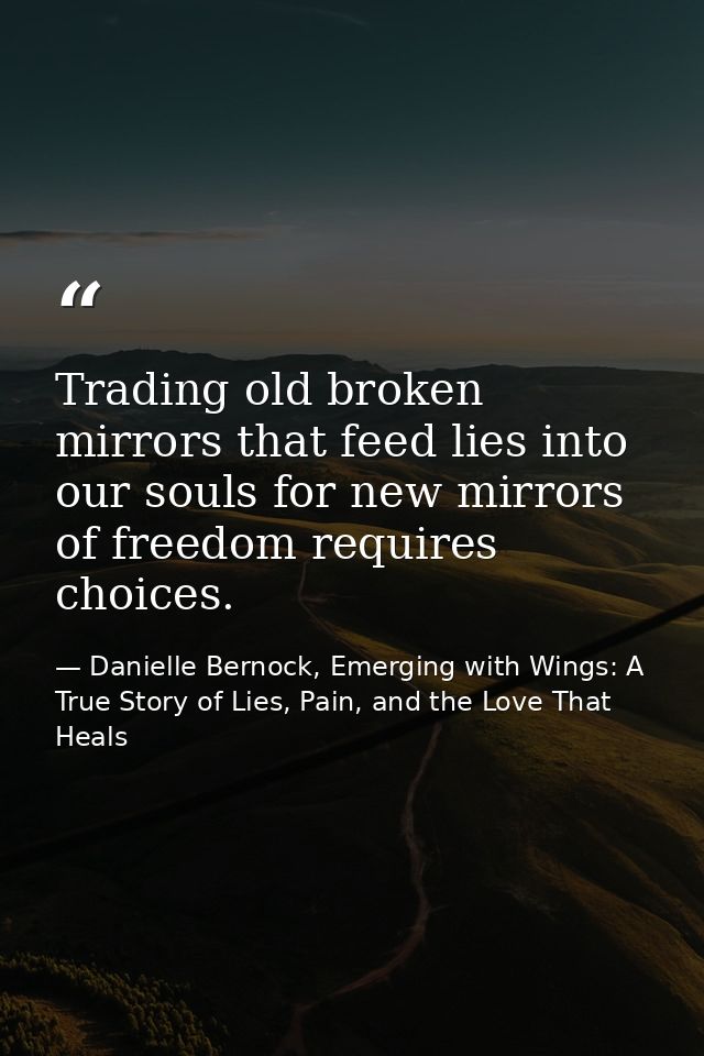 Trading old broken mirrors that feed lies into our souls for new mirrors of freedom requires choices. — Danielle Bernock, Emerging with Wings: A True Story of Lies, Pain, and the Love That Heals