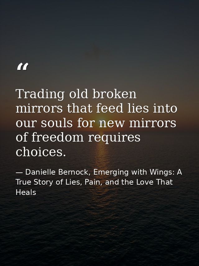 Trading old broken mirrors that feed lies into our souls for new mirrors of freedom requires choices. — Danielle Bernock, Emerging with Wings: A True Story of Lies, Pain, and the Love That Heals