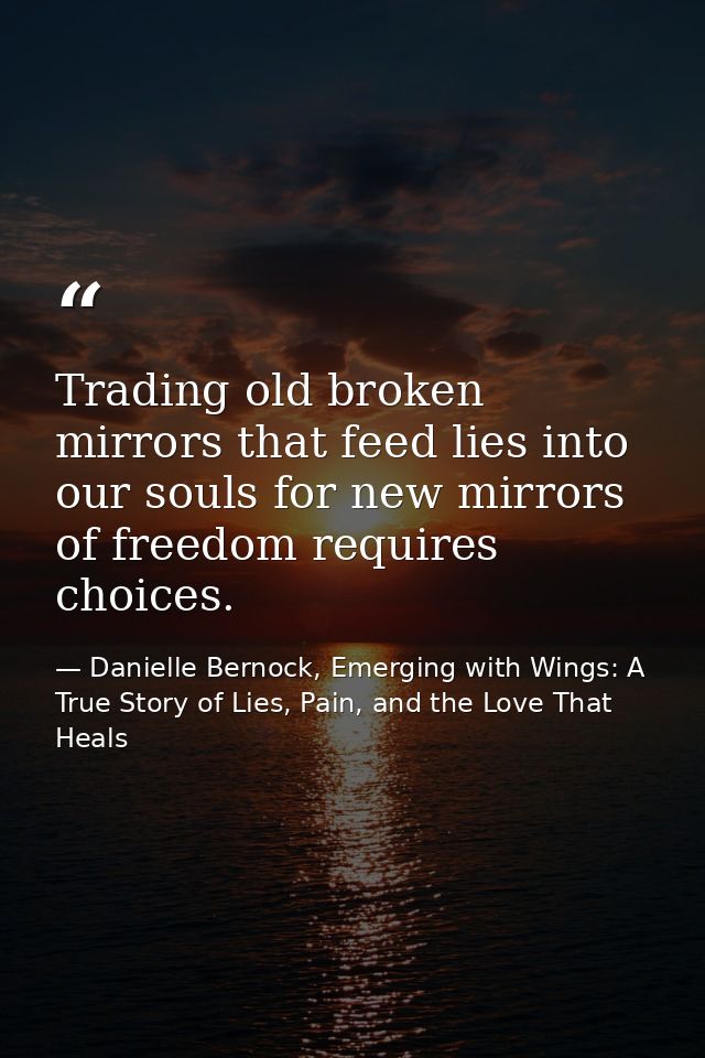 Trading old broken mirrors that feed lies into our souls for new mirrors of freedom requires choices. — Danielle Bernock, Emerging with Wings: A True Story of Lies, Pain, and the Love That Heals