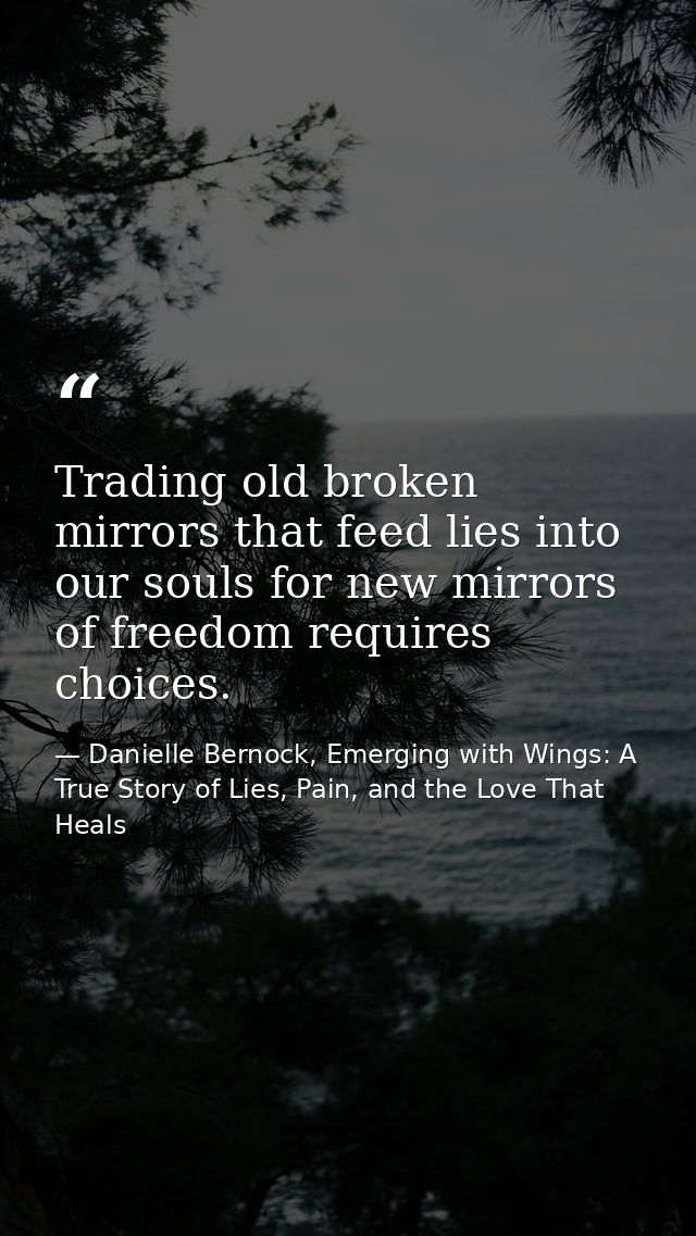 Trading old broken mirrors that feed lies into our souls for new mirrors of freedom requires choices. — Danielle Bernock, Emerging with Wings: A True Story of Lies, Pain, and the Love That Heals