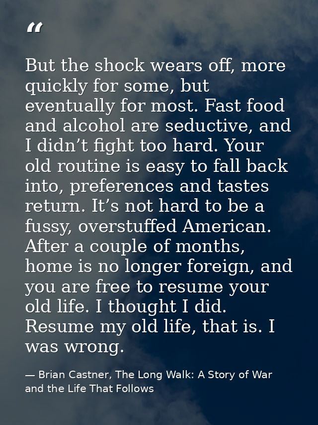 But the shock wears off, more quickly for some, but eventually for most. Fast food and alcohol are seductive, and I didn — Brian Castner, The Long Walk: A Story of War and the Life That Follows