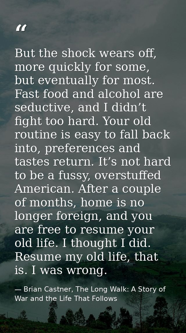 But the shock wears off, more quickly for some, but eventually for most. Fast food and alcohol are seductive, and I didn — Brian Castner, The Long Walk: A Story of War and the Life That Follows