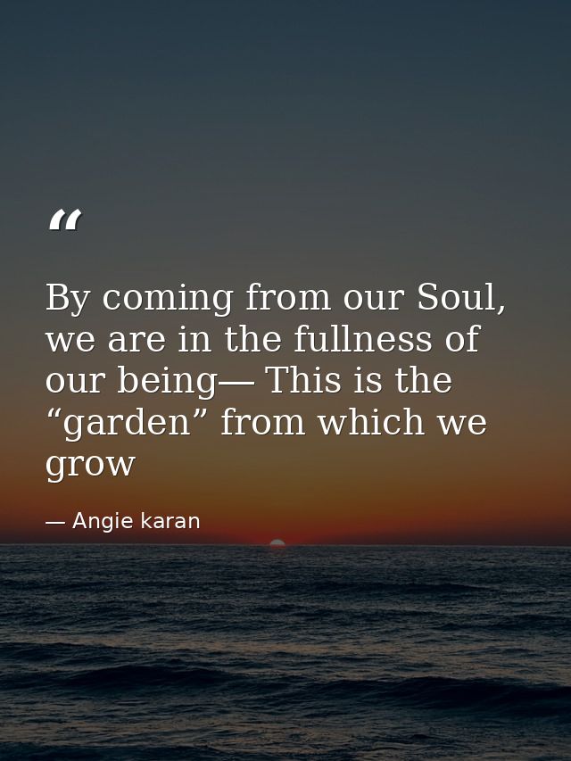 By coming from our Soul, we are in the fullness of our being― This is the “garden” from which we grow — Angie karan