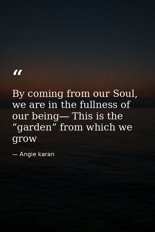 By coming from our Soul, we are in the fullness of our being― This is the “garden” from which we grow — Angie karan