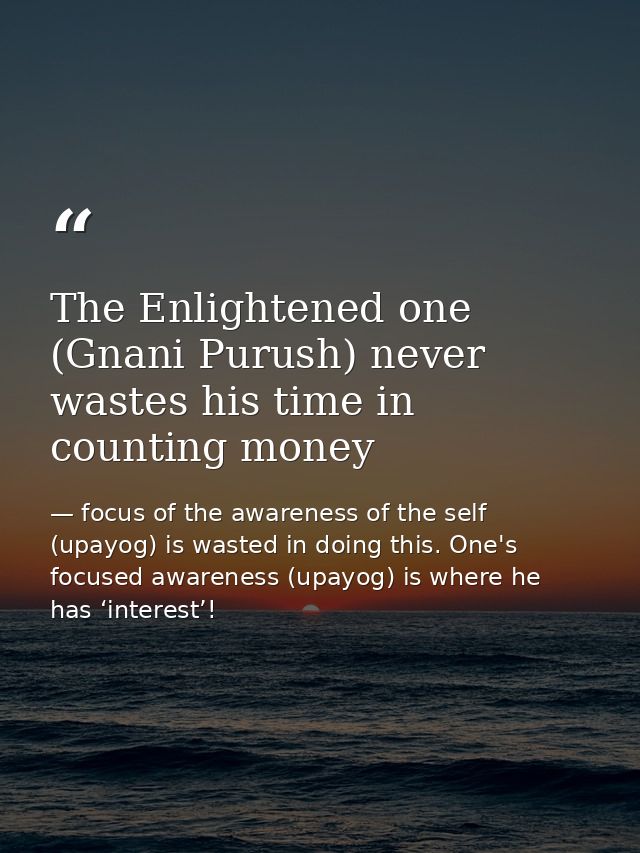 The Enlightened one (Gnani Purush) never wastes his time in counting money — focus of the awareness of the self (upayog) is wasted in doing this. One's focused awareness (upayog) is where he has ‘interest’!