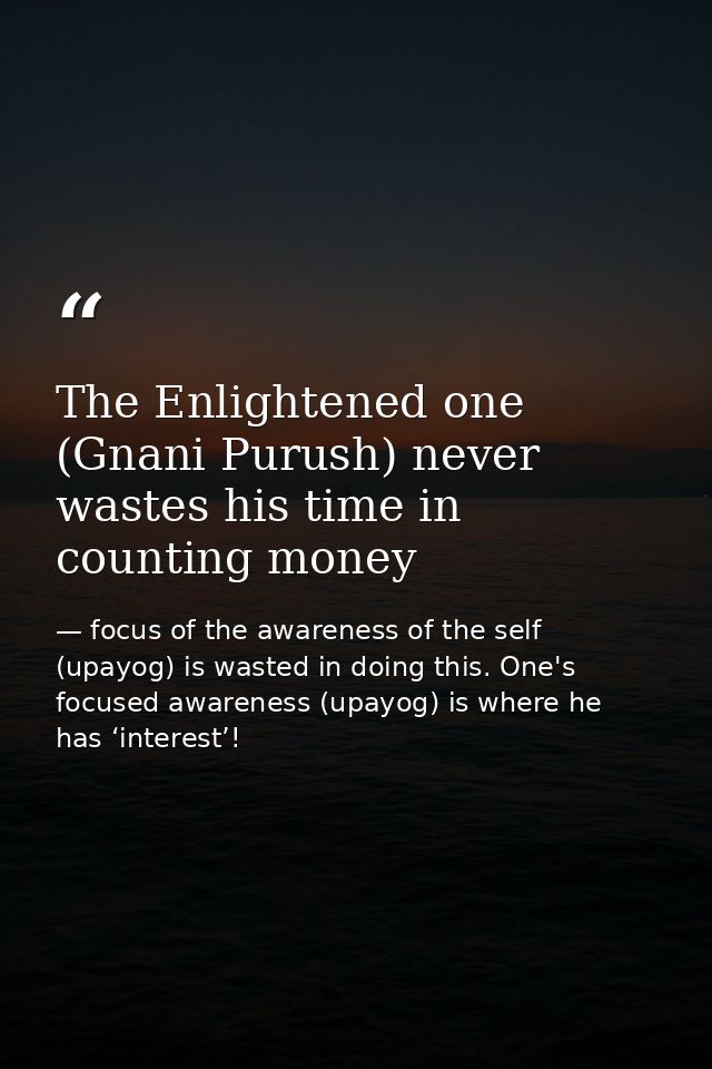 The Enlightened one (Gnani Purush) never wastes his time in counting money — focus of the awareness of the self (upayog) is wasted in doing this. One's focused awareness (upayog) is where he has ‘interest’!