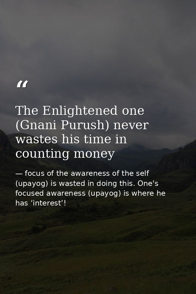 The Enlightened one (Gnani Purush) never wastes his time in counting money — focus of the awareness of the self (upayog) is wasted in doing this. One's focused awareness (upayog) is where he has ‘interest’!
