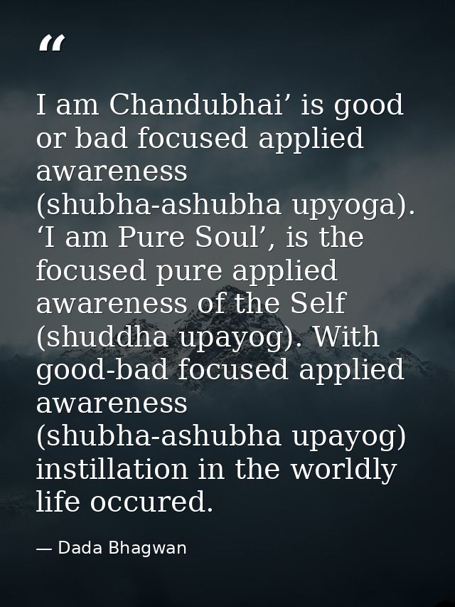 I am Chandubhai’ is good or bad focused applied awareness (shubha-ashubha upyoga). ‘I am Pure Soul’, is the focused pure — Dada Bhagwan
