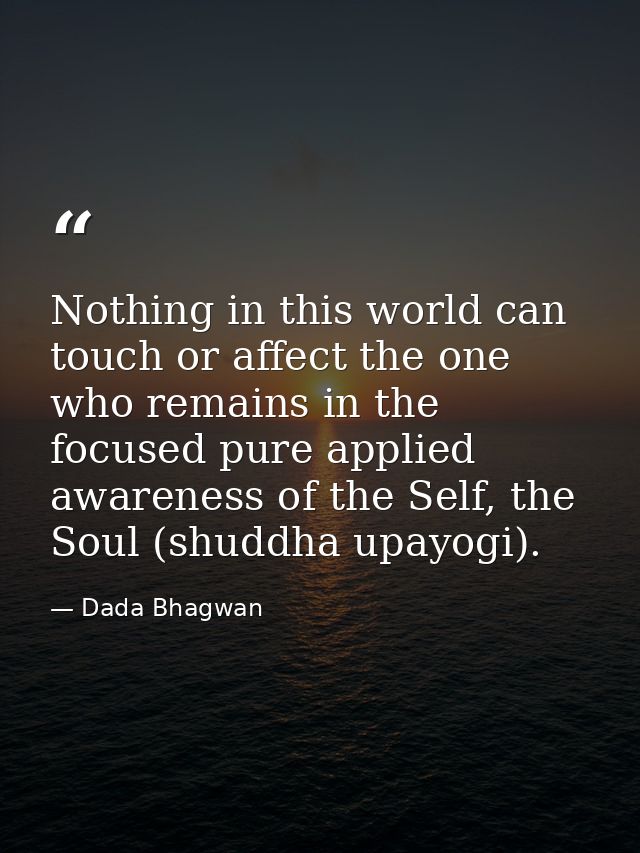 Nothing in this world can touch or affect the one who remains in the focused pure applied awareness of the Self, the Sou — Dada Bhagwan