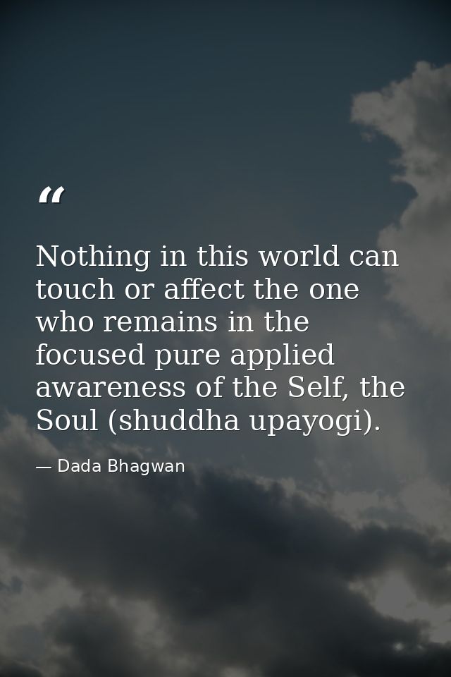 Nothing in this world can touch or affect the one who remains in the focused pure applied awareness of the Self, the Sou — Dada Bhagwan