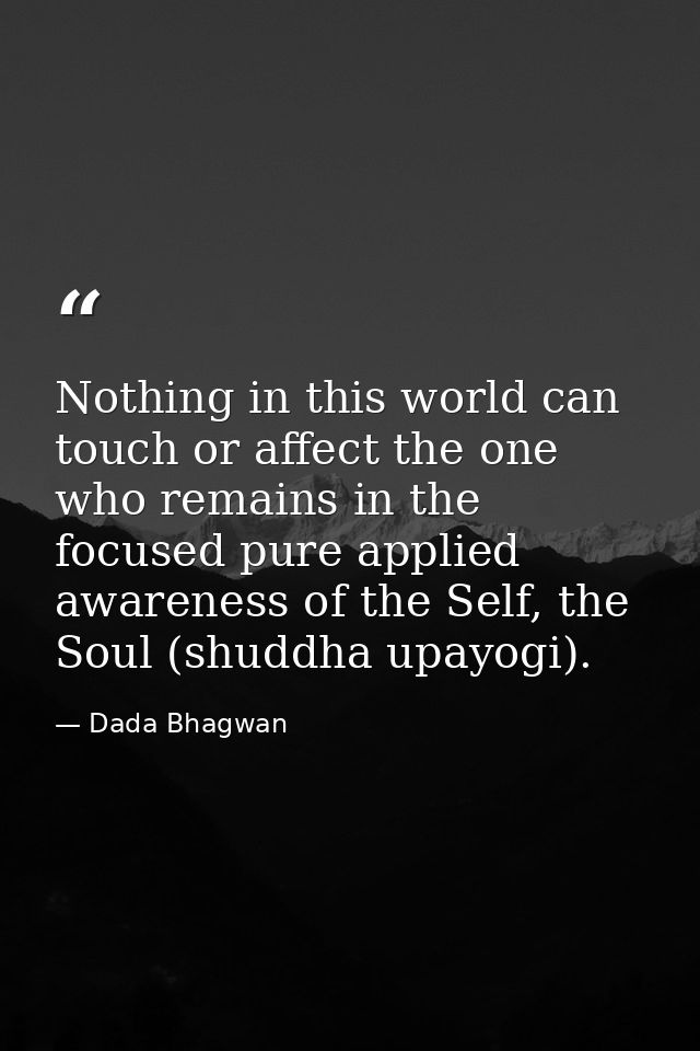 Nothing in this world can touch or affect the one who remains in the focused pure applied awareness of the Self, the Sou — Dada Bhagwan