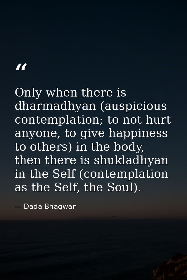 Only when there is dharmadhyan (auspicious contemplation; to not hurt anyone, to give happiness to others) in the body,  — Dada Bhagwan