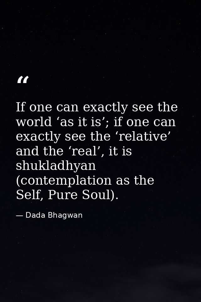 If one can exactly see the world ‘as it is’; if one can exactly see the ‘relative’ and the ‘real’, it is shukladhyan (co — Dada Bhagwan