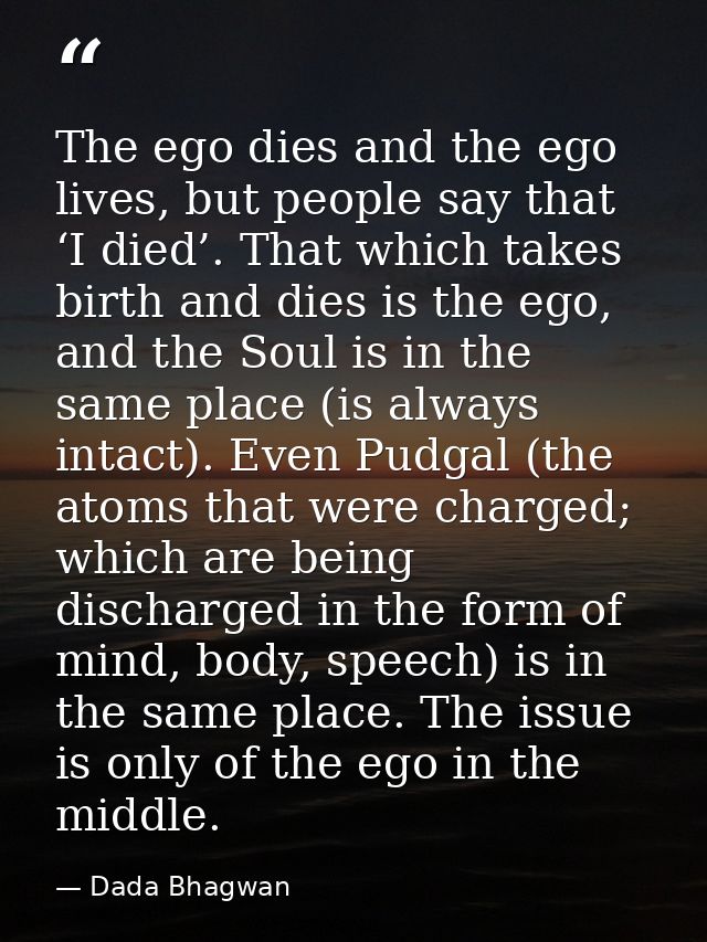 The ego dies and the ego lives, but people say that ‘I died’. That which takes birth and dies is the ego, and the Soul i — Dada Bhagwan