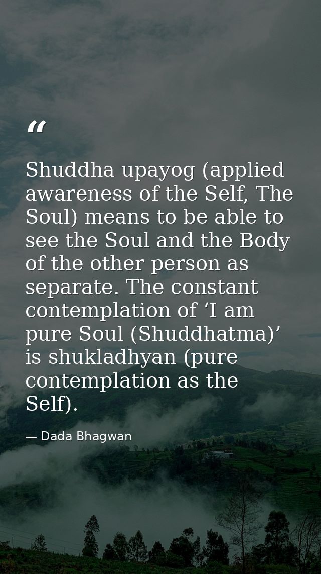 Shuddha upayog (applied awareness of the Self, The Soul) means to be able to see the Soul and the Body of the other pers — Dada Bhagwan
