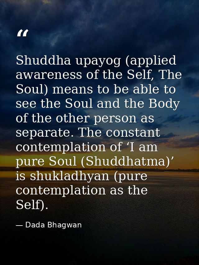 Shuddha upayog (applied awareness of the Self, The Soul) means to be able to see the Soul and the Body of the other pers — Dada Bhagwan