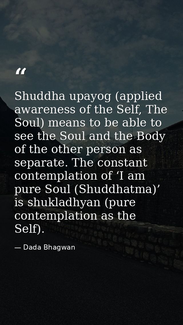 Shuddha upayog (applied awareness of the Self, The Soul) means to be able to see the Soul and the Body of the other pers — Dada Bhagwan