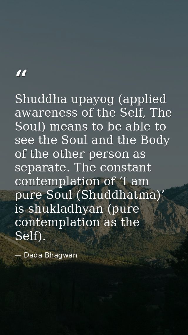 Shuddha upayog (applied awareness of the Self, The Soul) means to be able to see the Soul and the Body of the other pers — Dada Bhagwan