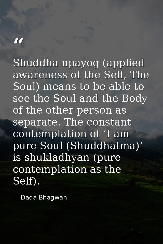 Shuddha upayog (applied awareness of the Self, The Soul) means to be able to see the Soul and the Body of the other pers — Dada Bhagwan