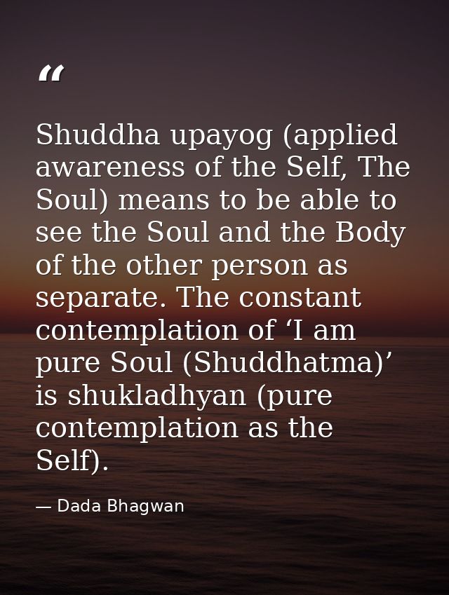 Shuddha upayog (applied awareness of the Self, The Soul) means to be able to see the Soul and the Body of the other pers — Dada Bhagwan