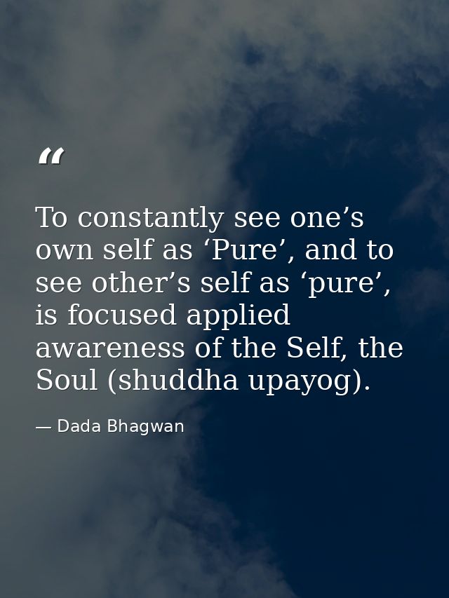 To constantly see one’s own self as ‘Pure’, and to see other’s self as ‘pure’, is focused applied awareness of the Self, — Dada Bhagwan