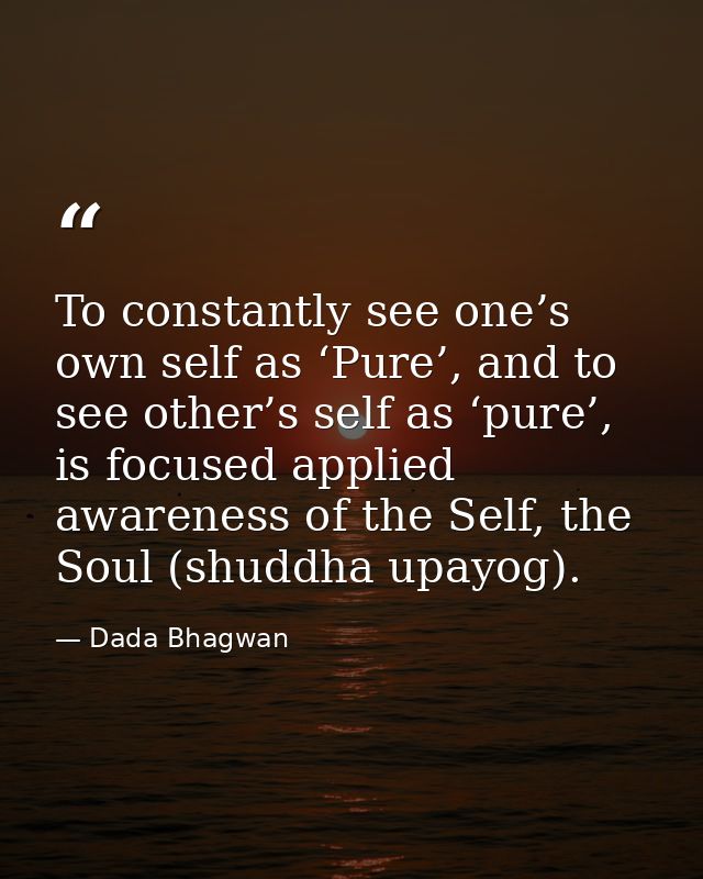 To constantly see one’s own self as ‘Pure’, and to see other’s self as ‘pure’, is focused applied awareness of the Self, — Dada Bhagwan