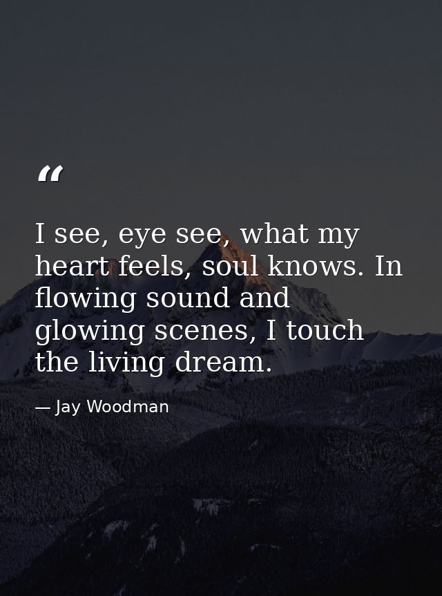 I see, eye see, what my heart feels, soul knows. In flowing sound and glowing scenes, I touch the living dream. — Jay Woodman