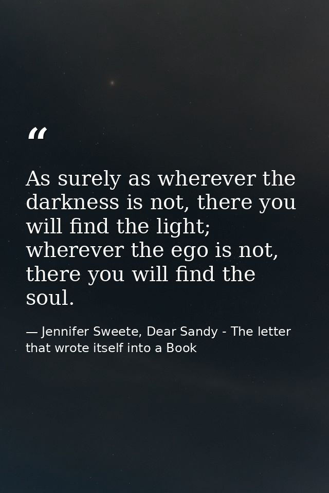 As surely as wherever the darkness is not, there you will find the light; wherever the ego is not, there you will find t — Jennifer Sweete, Dear Sandy - The letter that wrote itself into a Book