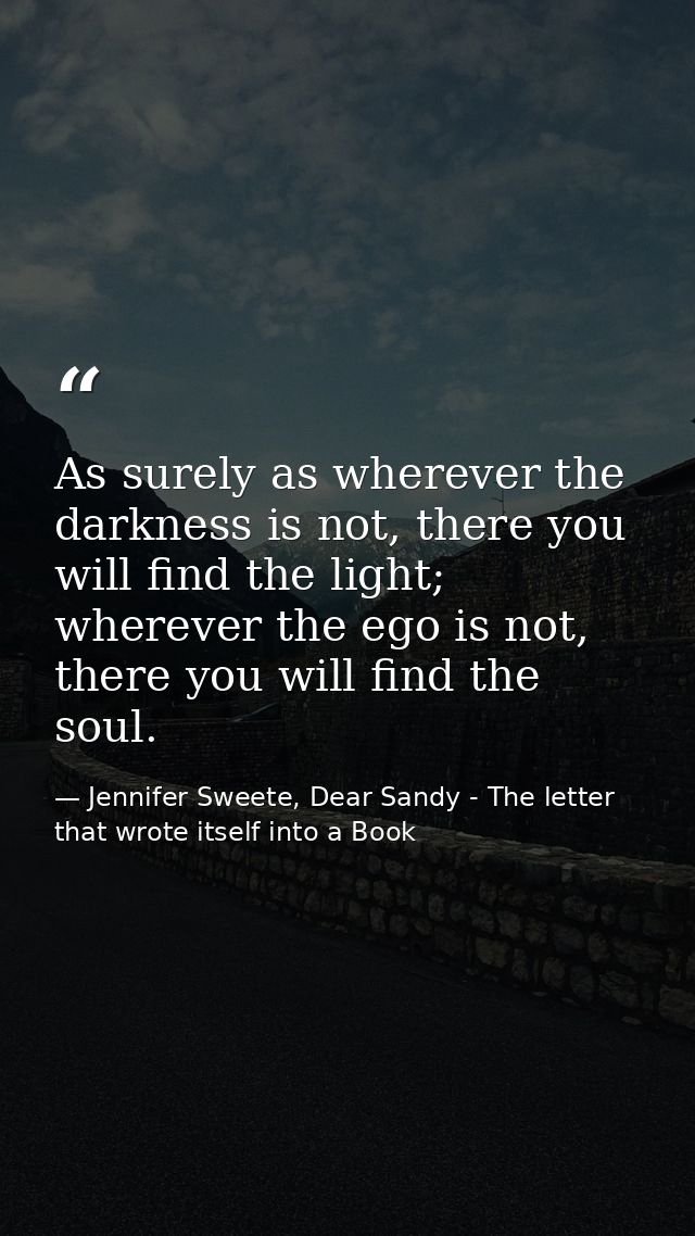 As surely as wherever the darkness is not, there you will find the light; wherever the ego is not, there you will find t — Jennifer Sweete, Dear Sandy - The letter that wrote itself into a Book