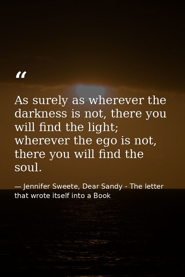 As surely as wherever the darkness is not, there you will find the light; wherever the ego is not, there you will find t — Jennifer Sweete, Dear Sandy - The letter that wrote itself into a Book