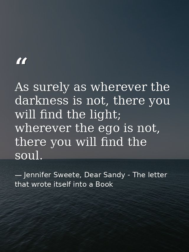 As surely as wherever the darkness is not, there you will find the light; wherever the ego is not, there you will find t — Jennifer Sweete, Dear Sandy - The letter that wrote itself into a Book