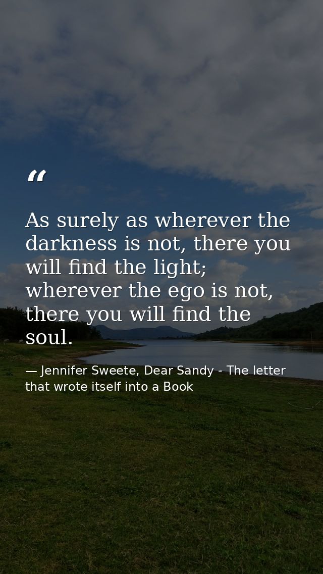 As surely as wherever the darkness is not, there you will find the light; wherever the ego is not, there you will find t — Jennifer Sweete, Dear Sandy - The letter that wrote itself into a Book