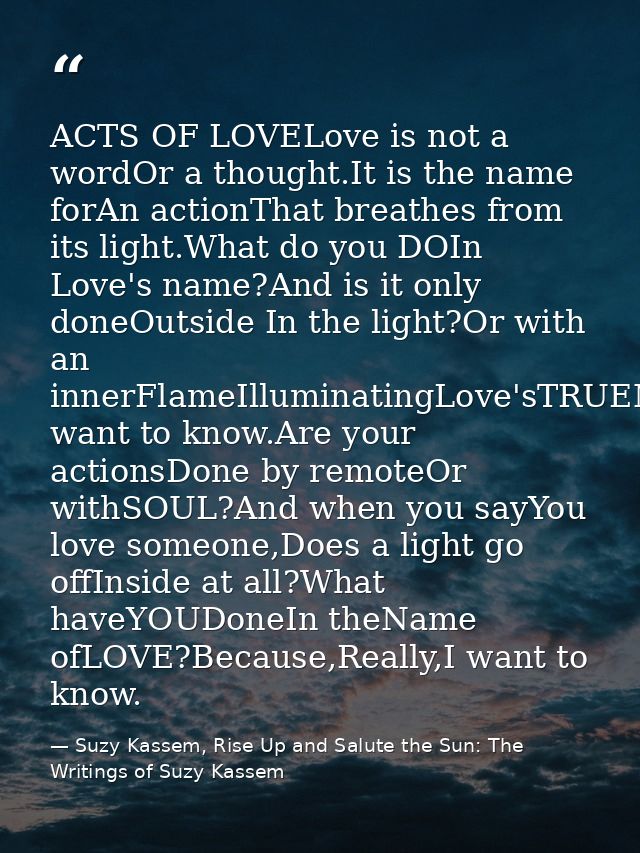 ACTS OF LOVELove is not a wordOr a thought.It is the name forAn actionThat breathes from its light.What do you DOIn Love — Suzy Kassem, Rise Up and Salute the Sun: The Writings of Suzy Kassem