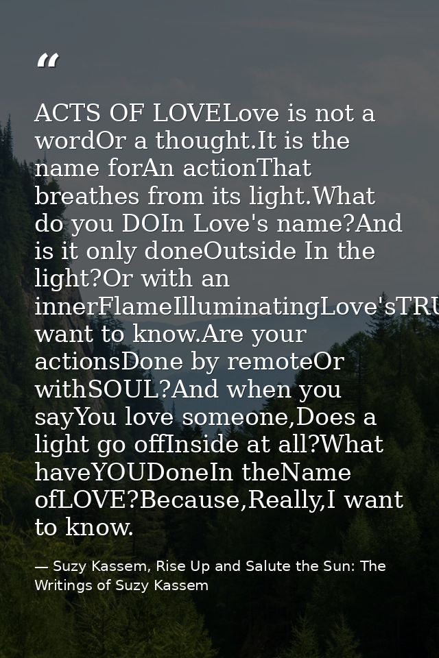 ACTS OF LOVELove is not a wordOr a thought.It is the name forAn actionThat breathes from its light.What do you DOIn Love — Suzy Kassem, Rise Up and Salute the Sun: The Writings of Suzy Kassem