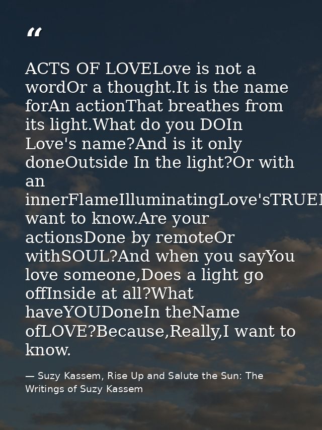 ACTS OF LOVELove is not a wordOr a thought.It is the name forAn actionThat breathes from its light.What do you DOIn Love — Suzy Kassem, Rise Up and Salute the Sun: The Writings of Suzy Kassem