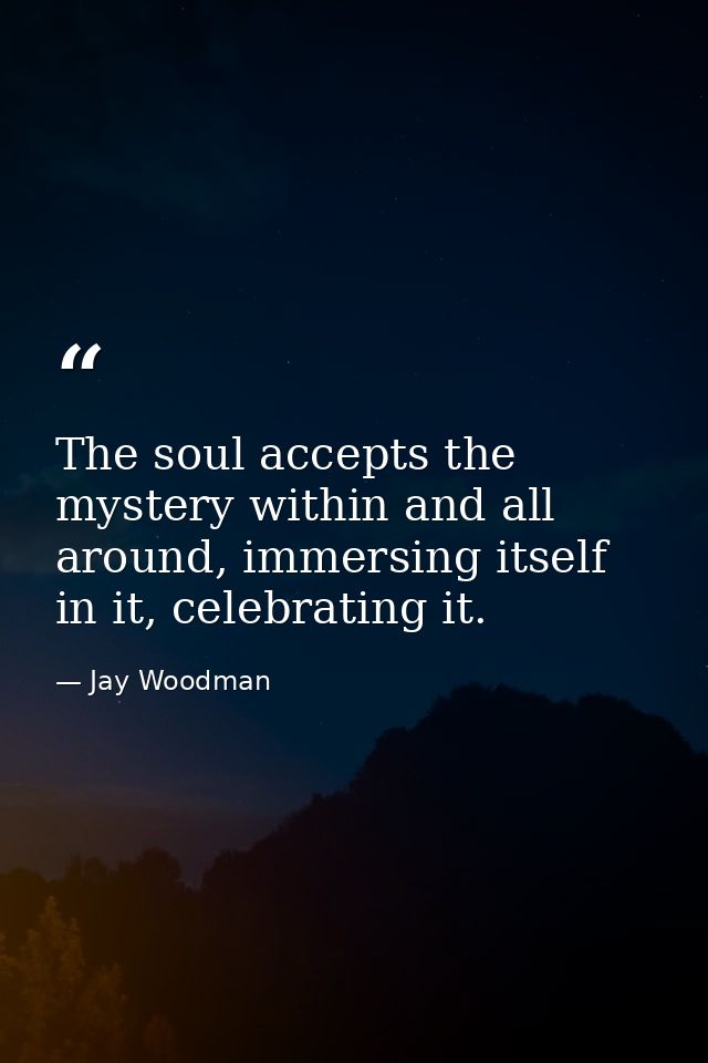 The soul accepts the mystery within and all around, immersing itself in it, celebrating it. — Jay Woodman