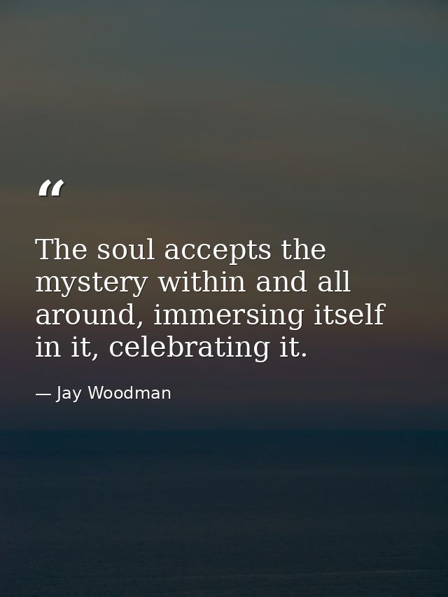 The soul accepts the mystery within and all around, immersing itself in it, celebrating it. — Jay Woodman