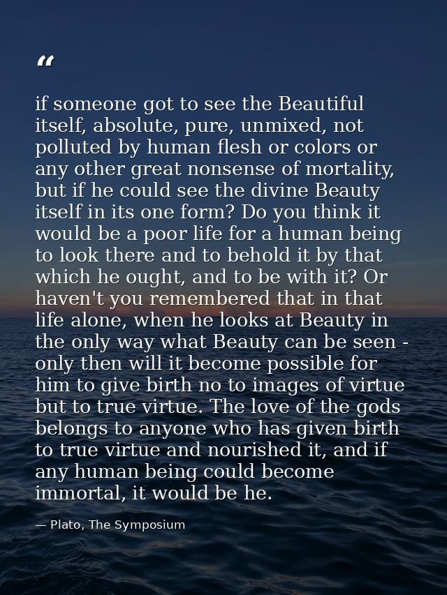 if someone got to see the Beautiful itself, absolute, pure, unmixed, not polluted by human flesh or colors or any other  — Plato, The Symposium