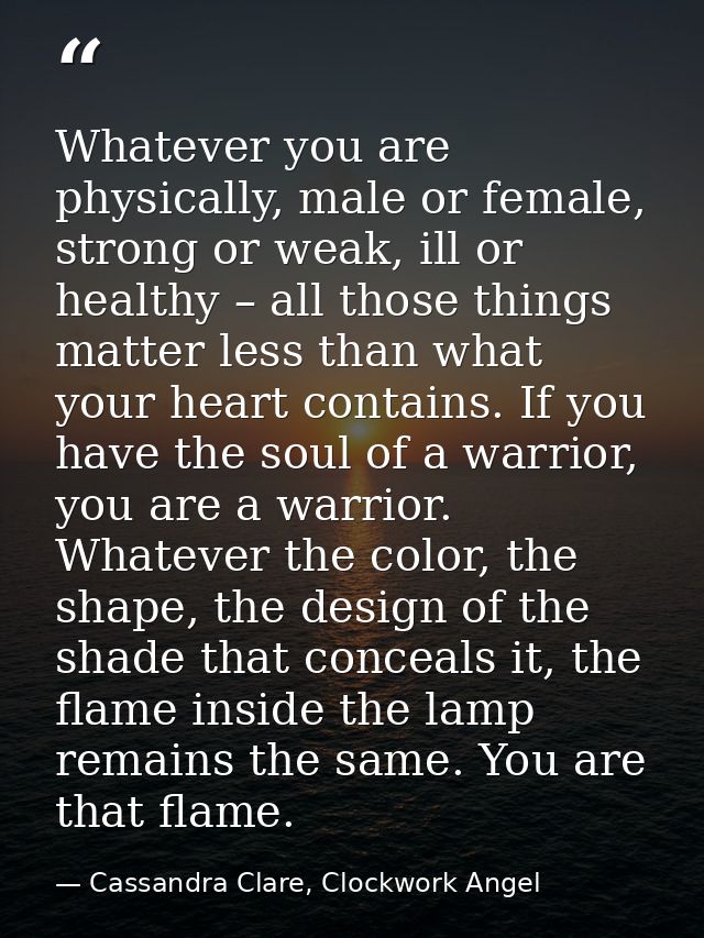 Whatever you are physically, male or female, strong or weak, ill or healthy – all those things matter less than what you — Cassandra Clare, Clockwork Angel