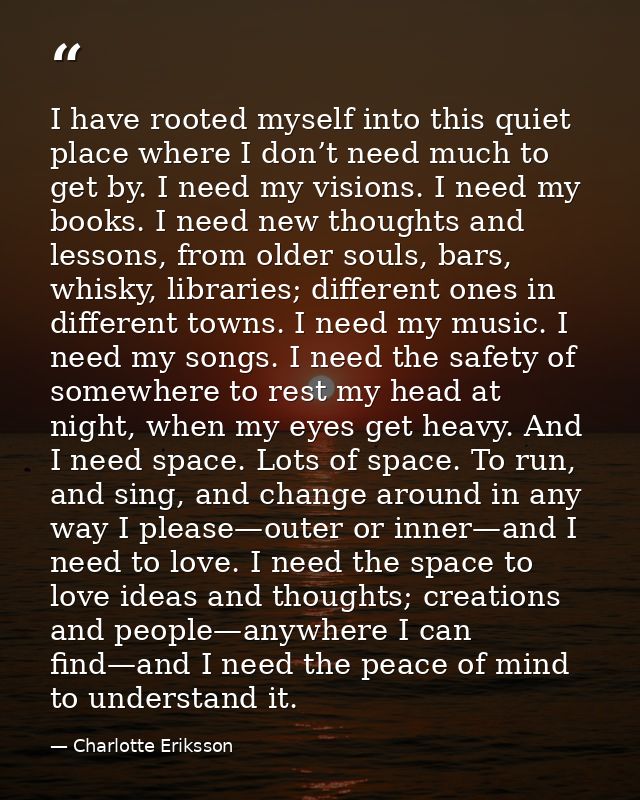 I have rooted myself into this quiet place where I don’t need much to get by. I need my visions. I need my books. I need — Charlotte Eriksson