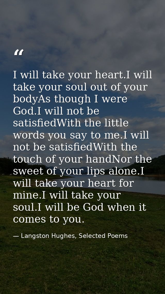 I will take your heart.I will take your soul out of your bodyAs though I were God.I will not be satisfiedWith the little — Langston Hughes, Selected Poems