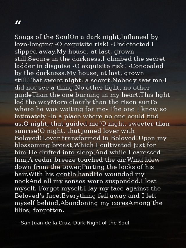 Songs of the SoulOn a dark night,Inflamed by love-longing -O exquisite risk! -Undetected I slipped away.My house, at las — San Juan de la Cruz, Dark Night of the Soul