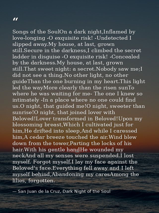 Songs of the SoulOn a dark night,Inflamed by love-longing -O exquisite risk! -Undetected I slipped away.My house, at las — San Juan de la Cruz, Dark Night of the Soul