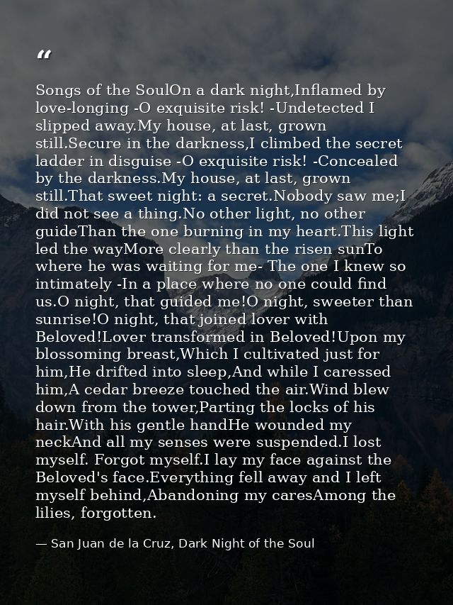 Songs of the SoulOn a dark night,Inflamed by love-longing -O exquisite risk! -Undetected I slipped away.My house, at las — San Juan de la Cruz, Dark Night of the Soul